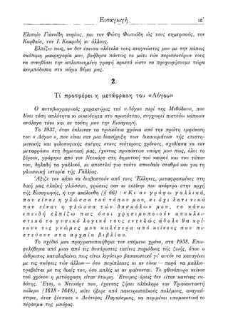Εισαγωγή ιε'
Ελιΰαίο Γιαννίδη κυρίως, και τον Φώτη Φωτιάδη ώς τους σημερινούς, τον
Ιίαρθαίο, τον I. Κακριδή κι άλλους.
Ελπίζω πως, αν δεν έπεισα ολότελα τους αναγνώστες μου με την κάπως
σκόπιμη μακρηγορία μου, βοήθησα πάντως το μάτι τών περισσοτέρων τους
να συνηθίσει την απλοποιημένη γραφή αρκετά ώστε να προχωρήσουμε τώρα
ανεμπόδιστα στο κύριο θέμα μας.
2.
Τί προσφέρει η μετάφραση του «Λόγου»
Ο αυτοβιογραφικός χαρακτήρας τού «Λόγου περί της Μεθόδου)), που
δίνει τόση απλότητα κι οικειότητα στο πρωτότυπο, συγχωρεί πιστεύω κάποιον
ανάλογο τόνο και σε τούτη μου την Εισαγωγή.
Το 1937, όταν έκλειναν τα τριακόσια χρόνια από την πρώτη εμφάνιση
του (( Λόγου )), που είναι σαν μια διακήρυξη των δικαιωμάτων τής επιστη-
μονικής και φιλοσοφικής σκέψης στους νεότερους χρόνουςy σχεδίασα να τον
μεταφράσω στη δημοτική μας, έχοντας προπάντων υπόψη μου πως, όλοι το
ξέρουν, γράφηκε από τον Ντεκάρτ στη δημοτική τού καιρού και του τόπου
του, δηλαδή τα γαλλικά, κι αποτε)χί για τούτο σπουδαίο σταθμό και για τη
γλωσσική ιστορία τής Γαλλίας.
Άξιζε τον κόπο να διαβαστούν από τους 'Ε)άηνες, μεταφρασμένες στη
δική μας ((λαϊκή γλώσσα)), φράσεις σαν κι εκείνην που ανάφερα στην αρχή
τής Εισαγωγής, ή την ακόλουθη (§ 66) : (( Κ ι αν γράφω γαλλικά,
που είναι η γλώσσα τού τόπου μου, κι όχι λ α τ ι νικά
που είναι η γλώσσα τών δασκάλων μου, το κάνω
επειδή ελπίζω πως όσοι χρησιμοποιούν αποκλει-
στικά το φυσικό λογικό τους εντελώς άδολο θα κρί-
νουν τις γνώμες μου καλύτερα από κείνους που πι-
στεύουν στα αρχαία βιβλία)).
Το σχέδιο μου πραγματοποιήθηκε τον επόμενο χρόνο, στα 1938. Επω-
φελήθηκα από μιαν από τις δυσάρεστες εκείνες περιόδους τής ζωής, όπου ο
άνθρωπος καταλαβαίνει πως είναι λιγότερο βασανιστικό γι αυτόν να καταγίνει
με τις σκέψεις τών άλλων — όσο περίπλοκες κι αν είναι — παρά να μαλλιο-
τραβιέται με τις δικές του, όσο απλές κι αν φαίνονται. Το φθινόπωρο κείνου
τού χρόνου η μετάφραση είταν έτοιμη. 'Ετοιμος όμως δεν είταν κανένας εκ-
δότης. Έτσι, ο Ντεκάρτ που, έχοντας ζήσει ολόκληρο τον Τριακονταετή
πόλεμο (1618- 1648), κάτι ήξερε από πανευρωπαϊκούς πολέμους, αναγκά-
στηκε, όταν ξέσπασε ο Δεύτερος Παγκόσμιος, να περιμένει υπομονετικά το
πέρασμα της μπόρας.
 