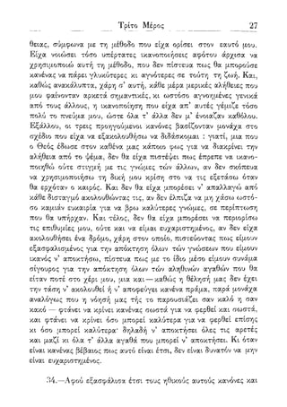 27
θειας, σύμφωνα με τη μέθοδο που είχα ορίσει στον εαυτό μου.
Είχα νοιώσει τόσο υπέρτατες ικανοποιήσεις αφότου άρχισα να
χρησιμοποιώ αυτή τη μέθοδο, που δεν πίστευα πως θα μπορούσε
κανένας να πάρει γλυκύτερες κι αγνότερες σε τούτη τη ζωή. Και,
καθώς ανακάλυπτα, χάρη σ' αυτή, κάθε μέρα μερικές αλήθειες που
μου φαίνονταν αρκετά σημαντικές, κι ωστόσο αγνοημένες γενικά
από τους άλλους, η ικανοποίηση που είχα απ' αυτές γέμιζε τόσο
πολύ το πνεύμα μου, ώστε όλα τ' άλλα δεν μ5 ένοιαζαν καθόλου.
Εξάλλου, οι τρεις προηγούμενοι κανόνες βασίζονταν μονάχα στο
σχέδιο που είχα να εξακολουθήσω να διδάσκομαι : γιατί, μια που
ο Θεός έδωσε στον καθένα μας κάποιο φως για να διακρίνει την
αλήθεια από το ψέμα, δεν θα είχα πιστέψει πως έπρεπε να ικανο-
ποιηθώ ούτε στιγμή με τις γνώμες τών άλλων, αν δεν σκόπευα
να χρησιμοποιήσω τη δική μου κρίση στο να τις εξετάσω όταν
θα ερχόταν ο καιρός. Και δεν θα είχα μπορέσει ν5 απαλλαγώ από
κάθε δισταγμό ακολουθώντας τις, αν δεν έλπιζα να μη χάσω ωστό-
σο καμιάν ευκαιρία για να βρω καλύτερες γνώμες, σε περίπτωση
που θα υπήρχαν. Και τέλος, δεν θα είχα μπορέσει να περιορίσω
τις επιθυμίες μου, ούτε και να είμαι ευχαριστημένος, αν δεν είχα
ακολουθήσει ένα δρόμο, χάρη στον οποίο, πιστεύοντας πως είμουν
εξασφαλισμένος για την απόκτηση όλων τών γνώσεων που είμουν
ικανός ν5 αποκτήσω, πίστευα πως με το ίδιο μέσο είμουν συνάμα
σίγουρος για την απόκτηση όλων τών αληθινών αγαθών που θα
είταν ποτέ στο χέρι μου, μια και — καθώς η θέλησή μας δεν έχει
την τάση ν5 ακολουθεί ή ν' αποφεύγει κανένα πράμα, παρά μονάχα
αναλόγως που η νόησή μας τής το παρουσιάζει σαν καλό η σαν
κακό — φτάνει να κρίνει κανένας σωστά για να φερθεί και σωστά,
και φτάνει να κρίνει όσο μπορεί καλύτερα για να φερθεί επίσης
κι όσο μπορεί καλύτερα* δηλαδή ν' αποκτήσει όλες τις αρετές
και μαζί κι όλα τ5 άλλα αγαθά που μπορεί ν5 αποκτήσει. Κι όταν
είναι κανένας βέβαιος πως αυτό είναι έτσι, δεν είναι δυνατόν να μην
είναι ευχαριστημένος.
34.—Αφού εξασφάλισα έτσι τους ηθικούς αυτούς κανόνες και
 