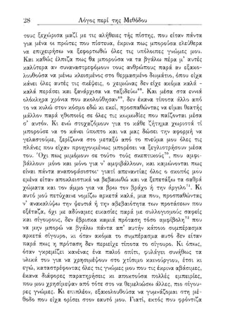 28 Λόγος περί της Μεθόδου
τους ξεχώρισα μαζί με τις αλήθειες τής πίστης, που είταν πάντα
για μένα οι πρώτες που πίστευα, έκρινα πως μπορούσα ελεύθερα
να επιχειρήσω να ξεφορτωθώ όλες τις υπόλοιπες γνώμες μου.
Και καθώς έλπιζα πως θα μπορούσα να τα βγάλω πέρα μ5 αυτές
καλύτερα αν συναναστρεφόμουν τους ανθρώπους παρά αν εξακο-
λουθούσα να μένω κλεισμένος στο θερμασμένο δωμάτιο, όπου είχα
κάνει όλες αυτές τις σκέψεις, ο χειμώνας δεν είχε ακόμα καλά -
καλά περάσει και ξανάρχισα να ταξιδεύω68. Και μέσα στα εννιά
ολόκληρα χρόνια που ακολούθησαν69, δεν έκανα τίποτα άλλο από
το να κυλώ στον κόσμο εδώ κι εκεί, προσπαθώντας να είμαι θεατής
μάλλον παρά ηθοποιός σε όλες τις κωμωδίες που παίζονται μέσα
α αυτόν. Κι ενώ στοχαζόμουν για το κάθε ζήτημα χωριστά τι
μπορούσε να το κάνει ύποπτο και να μας δώσει την αφορμή να
γελαστούμε, ξερίζωνα στο μεταξύ από το πνεύμα μου όλες τις
πλάνες που είχαν προηγουμένως μπορέσει να ξεγλιστρήσουν μέσα
του. Όχι πως μιμόμουν σε τούτο τούς σκεπτικούς70, που αμφι-
βάλλουν μόνο και μόνο για ν5 αμφιβάλλουν, και καμώνονται πως
είναι πάντα αναποφάσιστοι* γιατί απεναντίας όλος ο σκοπός μου
εμένα είταν αποκλειστικά να βεβαιωθώ και να ξεπετάξω τα σαθρά
χώματα και τον άμμο για να βρω τον βράχο ή την άργιλο71. Κι
αυτό μού πετύχαινε νομίζω αρκετά καλά, μια που, προσπαθώντας
ν5 ανακαλύψω την ψευτιά ή την αβεβαιότητα των προτάσεων που
εξέταζα, όχι με αδύναμες εικασίες παρά με συλλογισμούς σαφείς
και σίγουρους, δεν έβρισκα καμιά πρόταση τόσο αμφίβολη72 που
να μην μπορώ να βγάλω πάντα απ5 αυτήν κάποιο συμπέρασμα
αρκετά σίγουρο, κι όταν ακόμα το συμπέρασμα αυτό δεν είταν
παρά πως η πρόταση δεν περιείχε τίποτα το σίγουρο. Κι όπως,
όταν γκρεμίζει κανένας ένα παλιό σπίτι, φυλάγει συνήθως τα
υλικά του για να χρησιμέψουν στο χτίσιμο καινούργιου, έτσι κι
εγώ, καταστρέφοντας όλες τις γνώμες μου που τις έκρινα αβάσιμες,
έκανα διάφορες παρατηρήσεις κι αποκτούσα πολλές εμπειρίες,
που μου χρησίμεψαν από τότε στο να θεμελιώσω άλλες, πιο σίγου-
ρες γνώμες. Κι επιπλέον, εξακολουθούσα να γυμνάζομαι στη μέ-
θοδο που είχα ορίσει στον εαυτό μου. Γιατί, εκτός που φρόντιζα
 