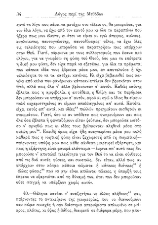 34
αυτό το λίγο που κάνει να μετέχω στο τέλειο ον, θα μπορούσα, για
τον ίδιο λόγο, να έχω από τον εαυτό μου κι όλο το παραπάνω που
ήξερα πως μου έλειπε, κι έτσι να είμαι κι εγώ άπειρος, αιώνιος,
αναλοίωτος, παντογνώστης, παντοδύναμος' τέλος, να έχω όλες
τις τελειότητες που μπορούσα να παρατηρήσω πως υπάρχουν
στον Θεό. Γιατί, σύμφο^να με τους συλλογισμούς που έκανα προ
ολίγου, για να γνωρίσω τη φύση τού Θεού, όσο μου το επέτρεπε
η δική μου φύση, δεν είχα παρά να εξετάσω, για όλα τα πράματα,
που κάποια ιδέα τους έβρισκα μέσα μου, αν αποτελούσε ή όχι
τελειότητα το να τα κατέχει κανένας. Κι είχα βεβαιωθεί πως κα-
νένα από κείνα που φανέρωναν κάποιαν ατέλεια δεν βρισκόταν στον
Θεό, αλλά πο>ς όλα τ5 άλλα βρίσκονταν σ5 αυτόν. Καθώς επίσης
έβλεπα πως η αμφιβολία, η αστάθεια, η θλίψη και τα παρόμοια
δεν μπορούσαν να υπάρχουν σ5 αυτόν, αφού κι εγώ ο ίδιος θα είμουν
πολύ ευχαριστημένος αν είμουν απαλλαγμένος απ' αυτά. Κατόπι,
είχα, εκτός απ' αυτά, και ιδέες93 πολλών πραγμάτων αισθητών κι
ενσωμάτων. Γιατί, όσο κι αν υπόθετα πως ονειρευόμουν και πως
όλα όσα έβλεπα ή φανταζόμουν είταν ψεύτικα, δεν μπορούσα ωστό-
σο ν5 αρνηθώ πως οι ιδέες τους βρίσκονταν αληθινά μέσα στη
σκέψη μου94. Επειδή όμως είχα ήδη αναγνωρίσει μέσα μ,ου πολύ
καθαρά πως η νοητική φύση είναι ξεχωριστή από τη σωματική—
παίρνοντας υπόψη μου πως κάθε σύνθεση μαρτυρεί εξάρτηση, και
πως η εξάρτηση είναι φανερά ελάττο^μα — έκρινα απ' αυτό πως δεν
μπορούσε ν5 αποτελεί τελειότητα για τον Θεό το να είναι σύνθετος
από τις δυο αυτές φύσεις, και συνεπώς, δεν είταν, αλλά πως αν
υπάρχουν στον κόσμο κάποια σώματα ή κάποιες διάνοιες95 ή
άλλες φύσεις96 που να μην είναι απόλυτα τέλειες, η ύπαρξή τους
έπρεπε να εξαρτιέται από τη δύναμή του, έτσι που δεν μπορούσαν
ούτε στιγμή να υπάρξουν χωρίς αυτόν.
40.—Θέλησα κατόπι ν' αναζητήσω κι άλλες αλήθειες97 και,
παίρνοντας το αντικείμενο της γεωμετρίας, που το διανοούμουν
σαν σώμα συνεχές ή σαν διάστημα απεριόριστα απλωμένο σε μά-
κρος, πλάτος, κι ύψος ή βάθος, διαιρετό σε διάφορα μέρη, που μπο-
 