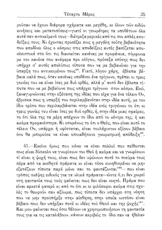 Τέταρτο Μέρος 35
ρούσαν να έχουν διάφορα σχήματα και μεγέθη, κι όλων τών ειδών
κινήσεις και μετατοπίσεις—γιατί οι γεωμέτρες τα υποθέτουν όλα
αυτά σαν αντικείμενο τους—διέτρεξα μερικές από τις πιο απλές απο-
δείξεις τους. Κι έχοντας προσέξει πως η μεγάλη τούτη βεβαιότητα
που αποδίνει όλος ο κόσμος στις αποδείξεις αυτές βασίζεται απο-
κλειστικά στο ότι τις διανοείται κανένας με προφάνεια, σύμφωνα
με τον κανόνα που ανάφερα προ ολίγου, πρόσεξα επίσης πως δεν
υπήρχε σ5 αυτές απολύτως τίποτα που να με βεβαιώνει για την
ύπαρξη του αντικειμένου τους98. Γιατί, λόγου χάρη, έβλεπα βέ-
βαια καλά πως, όταν κανένας υποθέσει ένα τρίγωνο, πρέπει οι τρεις
γωνίες του να είναι ίσες με δυο ορθές, αλλά μ5 αυτό δεν έβλεπα τί-
ποτα που να με βεβαίωνε πως υπάρχει τρίγωνο στον κόσμο. Ενώ,
ξαναγυρνώντας στην εξέταση της ιδέας που είχα για ένα τέλειο Ον,
έβρισκα πως η υπαρξή του περιλαμβανόταν στην ιδέα αυτή, με τον
ίδιο τρόπο που περιλαμβάνεται στην ιδέα ενός τριγώνου το ότι οι
τρεις γωνίες του είναι ίσες με δυο ορθές, ή, στην ιδέα μιας σφαίρας,
το ότι όλα της τα μέρη απέχουν το ίδιο από το κέντρο της, ή και
ακόμα προφανέστερα. Κι επομένως το ότι ο Θεός, που είναι αυτό το
τέλειο Ον, υπάρχει ή υφίσταται, είναι τουλάχιστον εξίσου βέβαιο
όσο θα μπορούσε να είναι οποιαδήποτε γεωμετρική απόδειξη99.
41.—Εκείνο όμως που κάνει να είναι πολλοί που πείθονται
πως είναι δύσκολο να γνωρίσουν τον Θεό ή ακόμα και να γνωρίσουν
τί είναι η ψυχή τους, είναι πως δεν υψώνουν ποτέ το πνεύμα τους
πέρα από τα αισθητά πράματα κι είναι τόσο συνηθισμένοι να μην
εξετάζουν τίποτα παρά μόνο σαν το φαντάζονται100—που είναι
τρόπος σκέψης ειδικός για τα υλικά πράματα—ώστε ό,τι δεν χωρεί
στη φαντασία τους τούς φαίνεται πως δεν είναι νοητό. Πράμα που
είναι αρκετά φανερό κι από το ότι κι οι φιλόσοφοι ακόμα στις σχο-
λές το θεωρούν σαν αξίωμα, πως τίποτα δεν υπάρχει στη νόηση
που να μην προϋπήρξε στην αίσθηση, στην οποία ωστόσο είναι
βέβαιο πως δεν υπήρξαν ποτέ οι ιδέες τού Θεού και της ψυχής101.
Και μου φαίνεται πως όσοι θέλουν να χρησιμοποιήσουν τη φαντασία
τους για να τις καταλάβουν, κάνουν ακριβώς το ίδιο σαν να ήθελαν
 