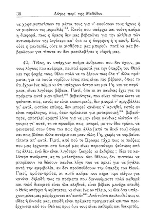 101
Λόγος περί της Μεθόδου
να χρησιμοποιήσουν τα μάτια τους για ν5 ακούσουν τους ήχους ή
να μυρίσουν τις μυρωδιές102. Εκτός που υπάρχει και τούτη ακόμα
η διαφορά, πως η όραση δεν μας βεβαιώνει για την αλήθεια τών
αντικειμένων της λιγότερο απ' όσο κι η όσφρηση ή η ακοή. Ενώ,
ούτε η φαντασία, ούτε οι αισθήσεις μας μπορούν ποτέ να μας βε-
βαιώσουν για τίποτα αν δεν μεσολαβήσει η νόησή μας.
42.—Τέλος, αν υπάρχουν ακόμα άνθρωποι που δεν έχουν, με
τους λόγους που ανάφερα, πειστεί αρκετά για την ύπαρξη του Θεού
και της ψυχής τους, θέλω πολύ να το ξέρουν πως όλα τ5 άλλα πρά-
ματα, για τα οποία νομίζουν ίσως πως είναι πιο βέβαιοι, όπως το
ότι έχουν ένα σώμα κι ότι υπάρχουν άστρα και μια Γη, και τα παρό-
μοια, είναι λιγότερο βέβαια. Γιατί, όσο κι αν κανένας έχει για τα
πράματα αυτά μιαν ηθική103 βεβαιότητα, που είναι τέτοια ώστε να
φαίνεται πως, εκτός αν είναι εκκεντρικός, δεν μπορεί ν5 αμφιβάλλει
γι5 αυτά, ωστόσο επίσης, δεν μπορεί κανένας ν5 αρνηθεί, εκτός αν
είναι παράλογος, πως, όταν πρόκειται για μεταφυσική104 βεβαιό-
τητα, αποτελεί αρκετό λόγο για να μην είναι κανένας ολότελα σί-
γουρος γι' αυτά, το να προσέξει πως μπορεί, με τον ίδιο τρόπο, να
φανταστεί στον ύπνο του πως έχει άλλο [από το δικό του] σώμα
και πως βλέπει άλλα αστέρια και μιαν άλλη Γη, χωρίς να συμβαίνει
τίποτα απ5 αυτά. Γιατί, από πού το ξέρουμε τάχα πως οι σκέψεις
που μας έρχονται στα όνειρά μας είναι περισσότερο ψεύτικες από
τις άλλες, ενώ δεν είναι λιγότερο ζωηρές κι έκδηλες ; Και τα κα-
λύτερα πνεύματα, ας το μελετήσουν όσο θέλουν, δεν πιστεύω να
μπορέσουν να δώσουν κανένα λόγο που να αρκεί για να βγάλει
αυτή την αμφιβολία, αν δεν προϋποθέσουν την ύπαρξη του Θεού.
Γιατί, πρώτα-πρώτα, κι αυτό ακόμα που πήρα προ ολίγου για
κανόνα, δηλαδή πως τα πράματα που διανοούμαστε πολύ καθαρά
και πολύ διακριτά είναι όλα αληθινά, είναι βέβαιο μονάχα επειδή
ο Θεός υπάρχει ή υφίσταται, κι είναι ένα ον τέλειο, κι όλα όσα υπάρ-
χουν μέσα μας μάς έρχονται απ5αυτόν105.Από τούτο ακολουθεί πως οι
ιδέες ή έννοιές μας, επειδή είναι πράματα πραγματικά και που προ-
έρχονται από τον Θεό ως προς ό,τι τους είναι καθαρές και διακριτές,
 
