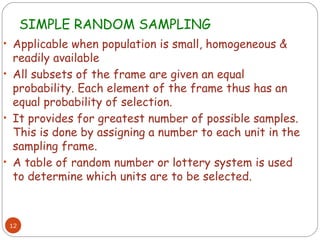SIMPLE RANDOM SAMPLING
• Applicable when population is small, homogeneous &
  readily available
• All subsets of the frame are given an equal
  probability. Each element of the frame thus has an
  equal probability of selection.
• It provides for greatest number of possible samples.
  This is done by assigning a number to each unit in the
  sampling frame.
• A table of random number or lottery system is used
  to determine which units are to be selected.



 12
 