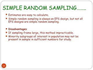 SIMPLE RANDOM SAMPLING……..
      Estimates are easy to calculate.
      Simple random sampling is always an EPS design, but not all
       EPS designs are simple random sampling.

      Disadvantages
      If sampling frame large, this method impracticable.
      Minority subgroups of interest in population may not be
       present in sample in sufficient numbers for study.




13
 