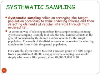 SYSTEMATIC SAMPLING
  Systematic sampling relies on arranging the target
  population according to some ordering scheme and then
  selecting elements at regular intervals through that
  ordered list.
  A common way of selecting members for a sample population using
  systematic sampling is simply to divide the total number of units in the
  general population by the desired number of units for the sample
  population. The result of the division serves as the marker for selecting
  sample units from within the general population.
     For example, if you wanted to select a random group of 1,000 people
     from a population of 50,000 using systematic sampling, you would
     simply select every 50th person, since 50,000/1,000 = 50.


14
 