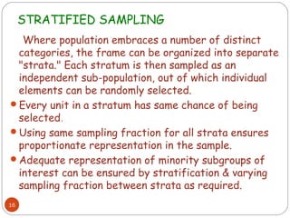 STRATIFIED SAMPLING
  Where population embraces a number of distinct
 categories, the frame can be organized into separate
 "strata." Each stratum is then sampled as an
 independent sub-population, out of which individual
 elements can be randomly selected.
Every unit in a stratum has same chance of being
 selected.
Using same sampling fraction for all strata ensures
 proportionate representation in the sample.
Adequate representation of minority subgroups of
 interest can be ensured by stratification & varying
 sampling fraction between strata as required.
16
 
