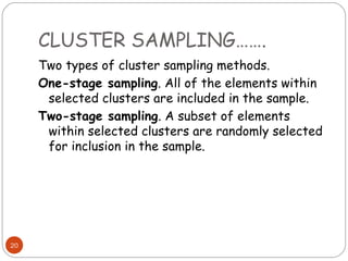 CLUSTER SAMPLING…….
     Two types of cluster sampling methods.
     One-stage sampling. All of the elements within
      selected clusters are included in the sample.
     Two-stage sampling. A subset of elements
      within selected clusters are randomly selected
      for inclusion in the sample.




20
 