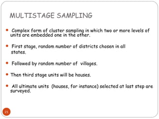 MULTISTAGE SAMPLING

 Complex form of cluster sampling in which two or more levels of
     units are embedded one in the other.

 First stage, random number of districts chosen in all
     states.

 Followed by random number of villages.

 Then third stage units will be houses.

 All ultimate units (houses, for instance) selected at last step are
     surveyed.



21
 