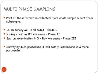 MULTI PHASE SAMPLING
 Part of the information collected from whole sample & part from
     subsample.

 In Tb survey MT in all cases – Phase I
 X –Ray chest in MT +ve cases – Phase II
 Sputum examination in X – Ray +ve cases - Phase III


 Survey by such procedure is less costly, less laborious & more
     purposeful




22
 