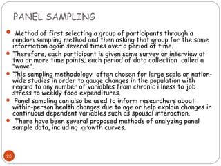 PANEL SAMPLING
 Method of first selecting a group of participants through a
  random sampling method and then asking that group for the same
  information again several times over a period of time.
 Therefore, each participant is given same survey or interview at
  two or more time points; each period of data collection called a
  "wave".
 This sampling methodology often chosen for large scale or nation-
  wide studies in order to gauge changes in the population with
  regard to any number of variables from chronic illness to job
  stress to weekly food expenditures.
 Panel sampling can also be used to inform researchers about
  within-person health changes due to age or help explain changes in
  continuous dependent variables such as spousal interaction.
 There have been several proposed methods of analyzing panel
  sample data, including growth curves.



26
 