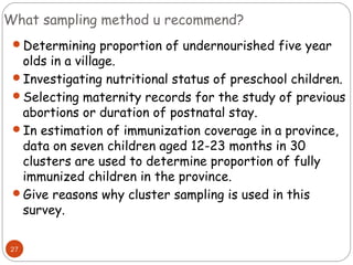What sampling method u recommend?
 Determining proportion of undernourished five year
  olds in a village.
 Investigating nutritional status of preschool children.
 Selecting maternity records for the study of previous
  abortions or duration of postnatal stay.
 In estimation of immunization coverage in a province,
  data on seven children aged 12-23 months in 30
  clusters are used to determine proportion of fully
  immunized children in the province.
 Give reasons why cluster sampling is used in this
  survey.

27
 