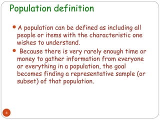 Population definition
    A population can be defined as including all
     people or items with the characteristic one
     wishes to understand.
     Because there is very rarely enough time or
     money to gather information from everyone
     or everything in a population, the goal
     becomes finding a representative sample (or
     subset) of that population.



8
 