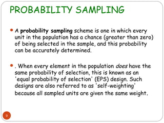 PROBABILITY SAMPLING

     A probability sampling scheme is one in which every
     unit in the population has a chance (greater than zero)
     of being selected in the sample, and this probability
     can be accurately determined.

     . When every element in the population  does have the
     same probability of selection, this is known as an
     'equal probability of selection' (EPS) design. Such
     designs are also referred to as 'self-weighting'
     because all sampled units are given the same weight.


9
 