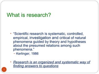 What is research?


     • “Scientific research is systematic, controlled,
      empirical, investigation and critical of natural
      phenomena guided by theory and hypotheses
      about the presumed relations among such
      phenomena.”
       – Kerlinger, 1986


     • Research is an organized and systematic way of
      finding answers to questions
1
 