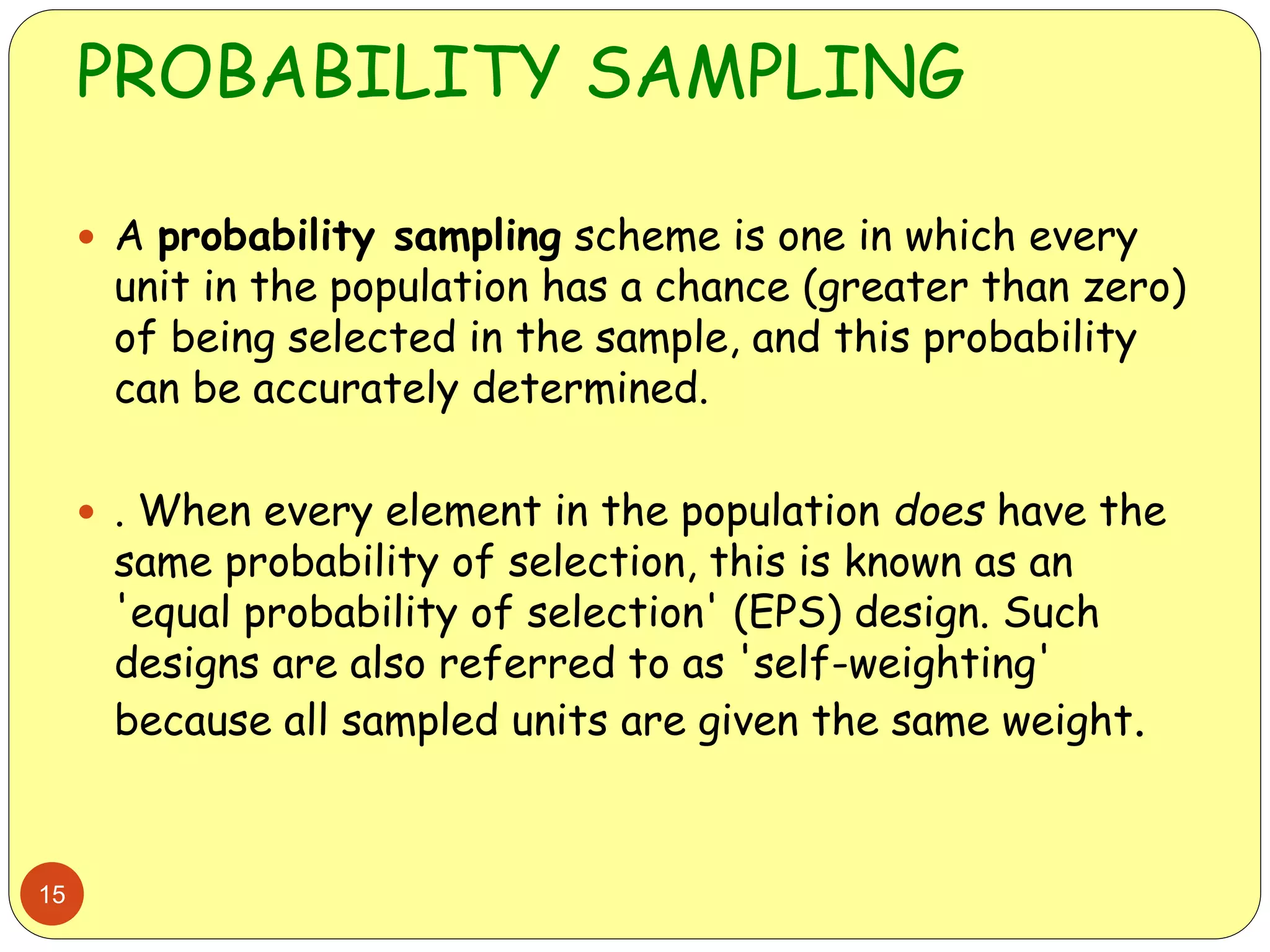 PROBABILITY SAMPLING
15
 A probability sampling scheme is one in which every
unit in the population has a chance (greater than zero)
of being selected in the sample, and this probability
can be accurately determined.
 . When every element in the population does have the
same probability of selection, this is known as an
'equal probability of selection' (EPS) design. Such
designs are also referred to as 'self-weighting'
because all sampled units are given the same weight.
 