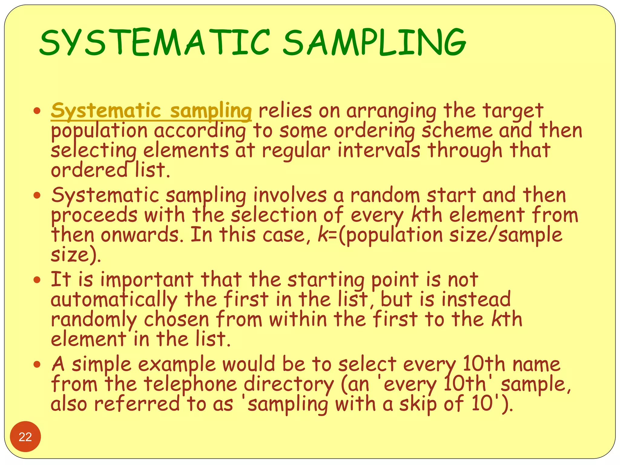 SYSTEMATIC SAMPLING
22
 Systematic sampling relies on arranging the target
population according to some ordering scheme and then
selecting elements at regular intervals through that
ordered list.
 Systematic sampling involves a random start and then
proceeds with the selection of every kth element from
then onwards. In this case, k=(population size/sample
size).
 It is important that the starting point is not
automatically the first in the list, but is instead
randomly chosen from within the first to the kth
element in the list.
 A simple example would be to select every 10th name
from the telephone directory (an 'every 10th' sample,
also referred to as 'sampling with a skip of 10').
 