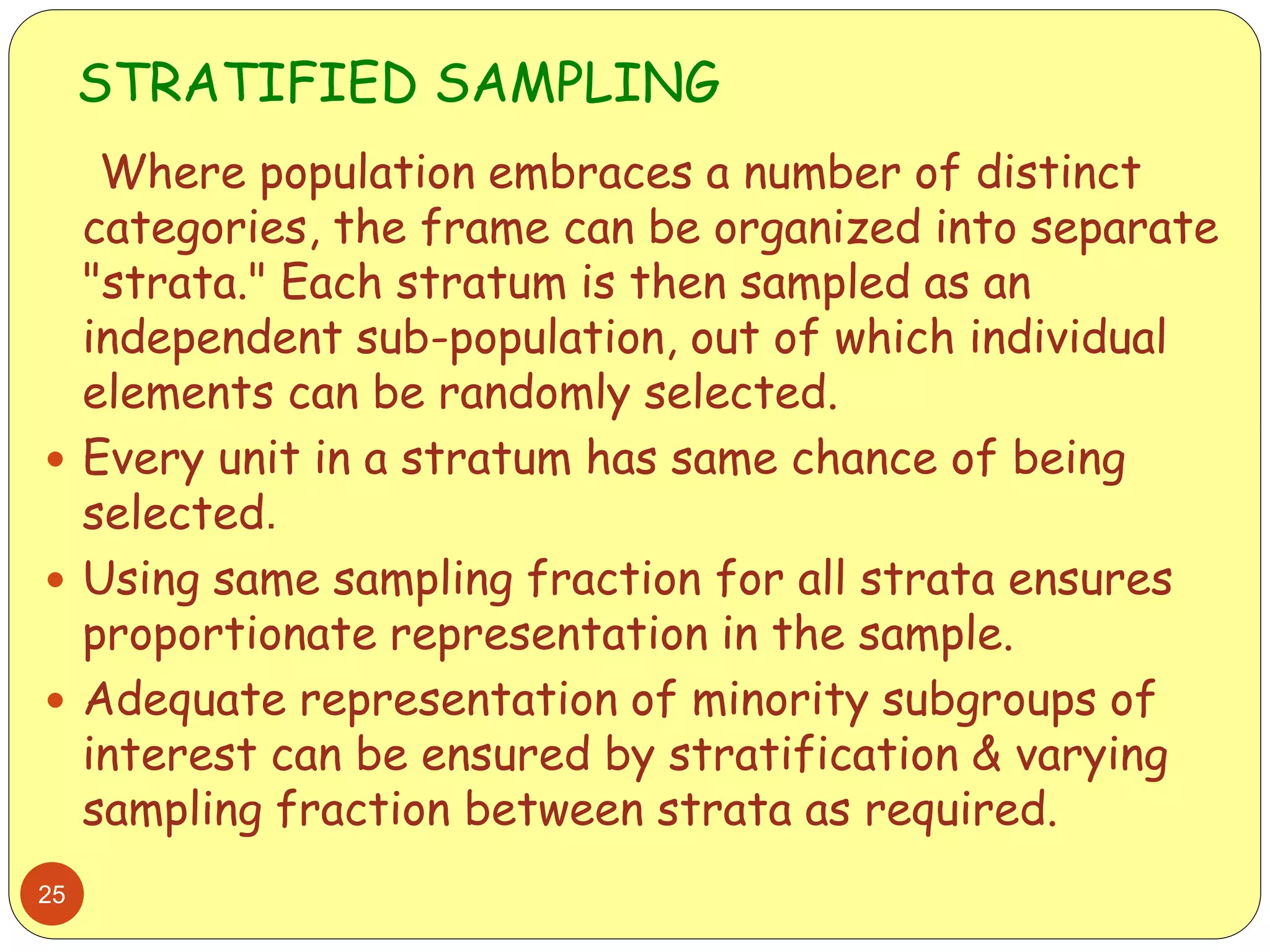 STRATIFIED SAMPLING
25
Where population embraces a number of distinct
categories, the frame can be organized into separate
"strata." Each stratum is then sampled as an
independent sub-population, out of which individual
elements can be randomly selected.
 Every unit in a stratum has same chance of being
selected.
 Using same sampling fraction for all strata ensures
proportionate representation in the sample.
 Adequate representation of minority subgroups of
interest can be ensured by stratification & varying
sampling fraction between strata as required.
 