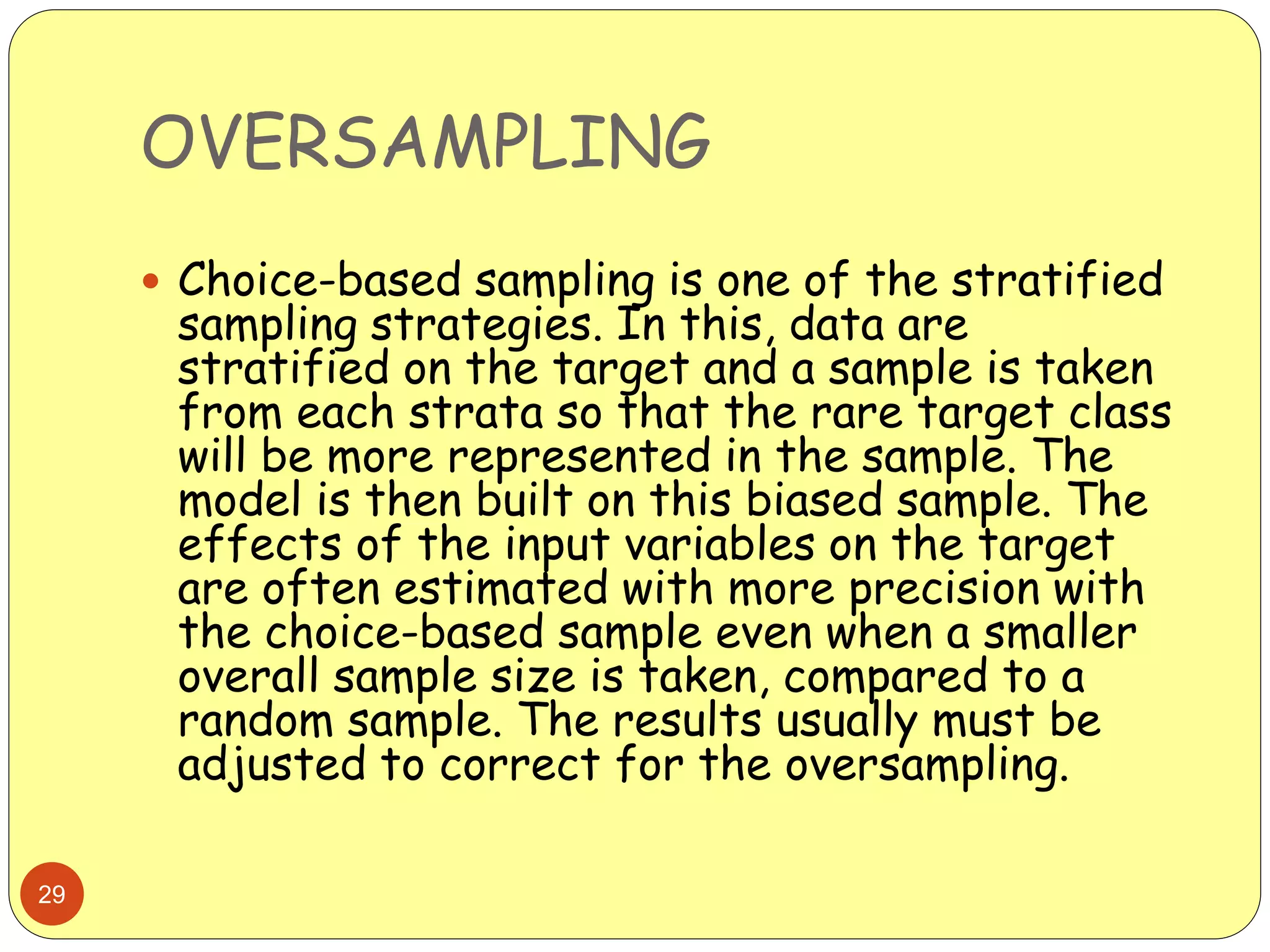 OVERSAMPLING
29
 Choice-based sampling is one of the stratified
sampling strategies. In this, data are
stratified on the target and a sample is taken
from each strata so that the rare target class
will be more represented in the sample. The
model is then built on this biased sample. The
effects of the input variables on the target
are often estimated with more precision with
the choice-based sample even when a smaller
overall sample size is taken, compared to a
random sample. The results usually must be
adjusted to correct for the oversampling.
 