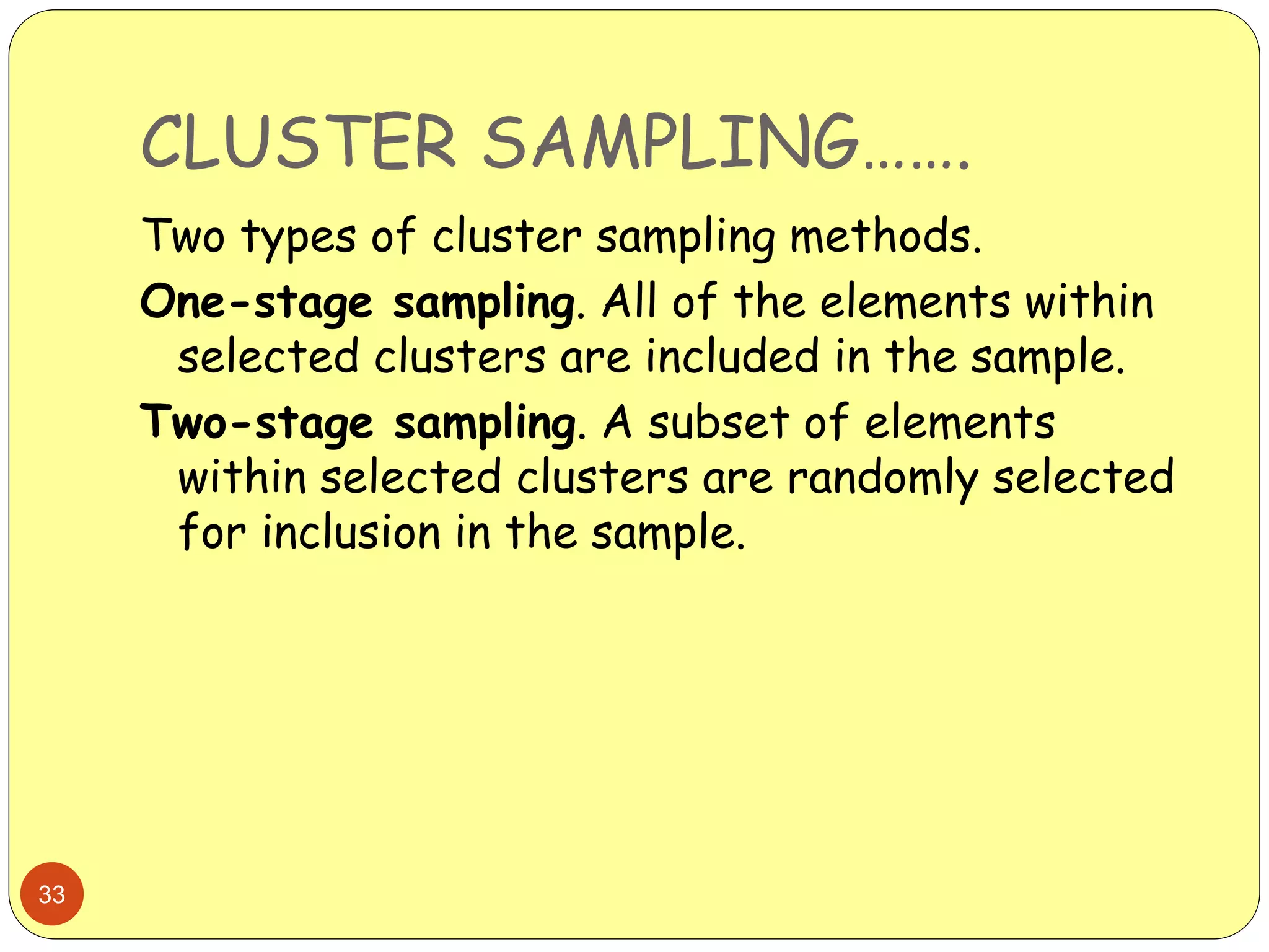CLUSTER SAMPLING…….
33
Two types of cluster sampling methods.
One-stage sampling. All of the elements within
selected clusters are included in the sample.
Two-stage sampling. A subset of elements
within selected clusters are randomly selected
for inclusion in the sample.
 
