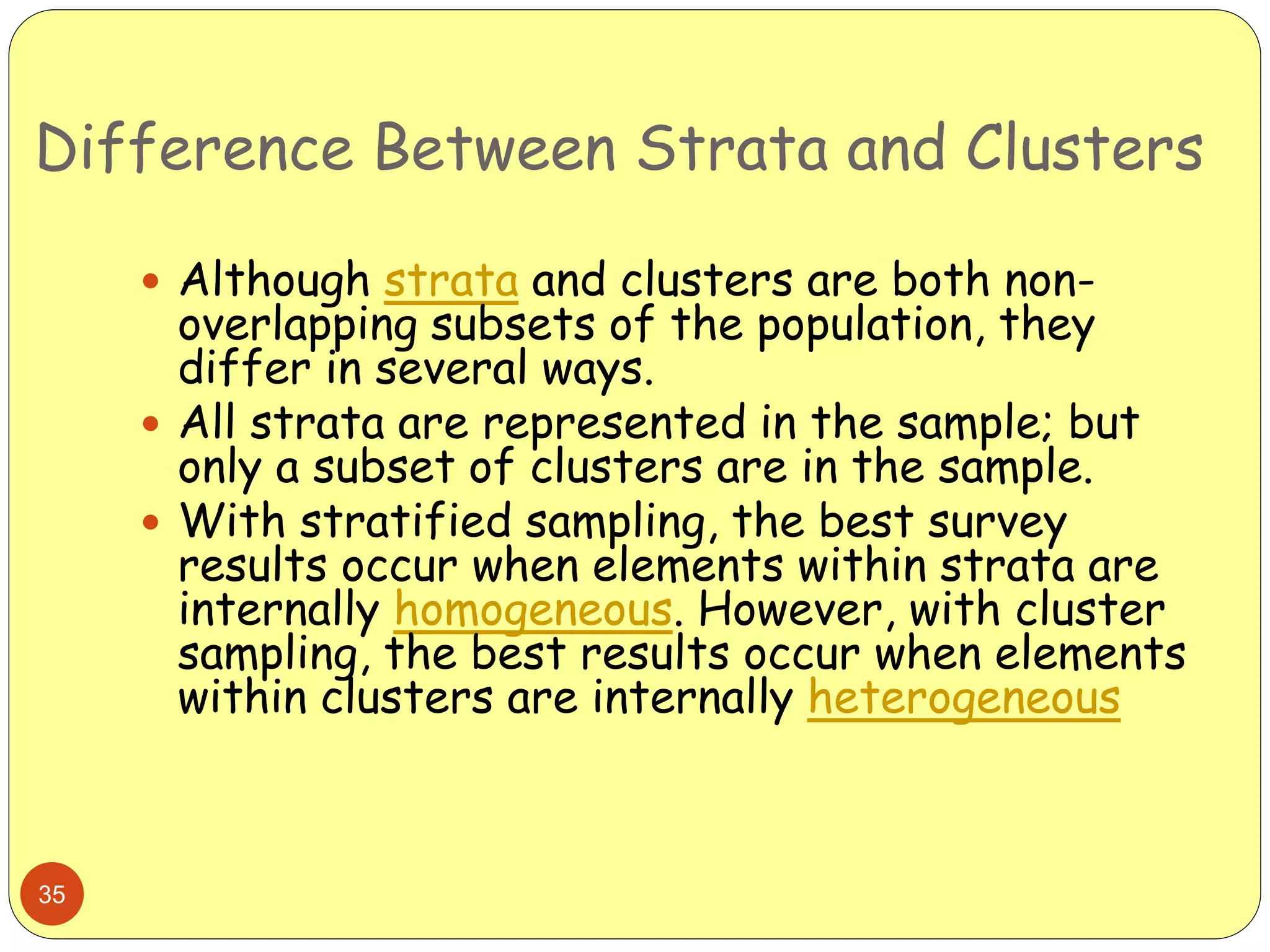 Difference Between Strata and Clusters
35
 Although strata and clusters are both non-
overlapping subsets of the population, they
differ in several ways.
 All strata are represented in the sample; but
only a subset of clusters are in the sample.
 With stratified sampling, the best survey
results occur when elements within strata are
internally homogeneous. However, with cluster
sampling, the best results occur when elements
within clusters are internally heterogeneous
 