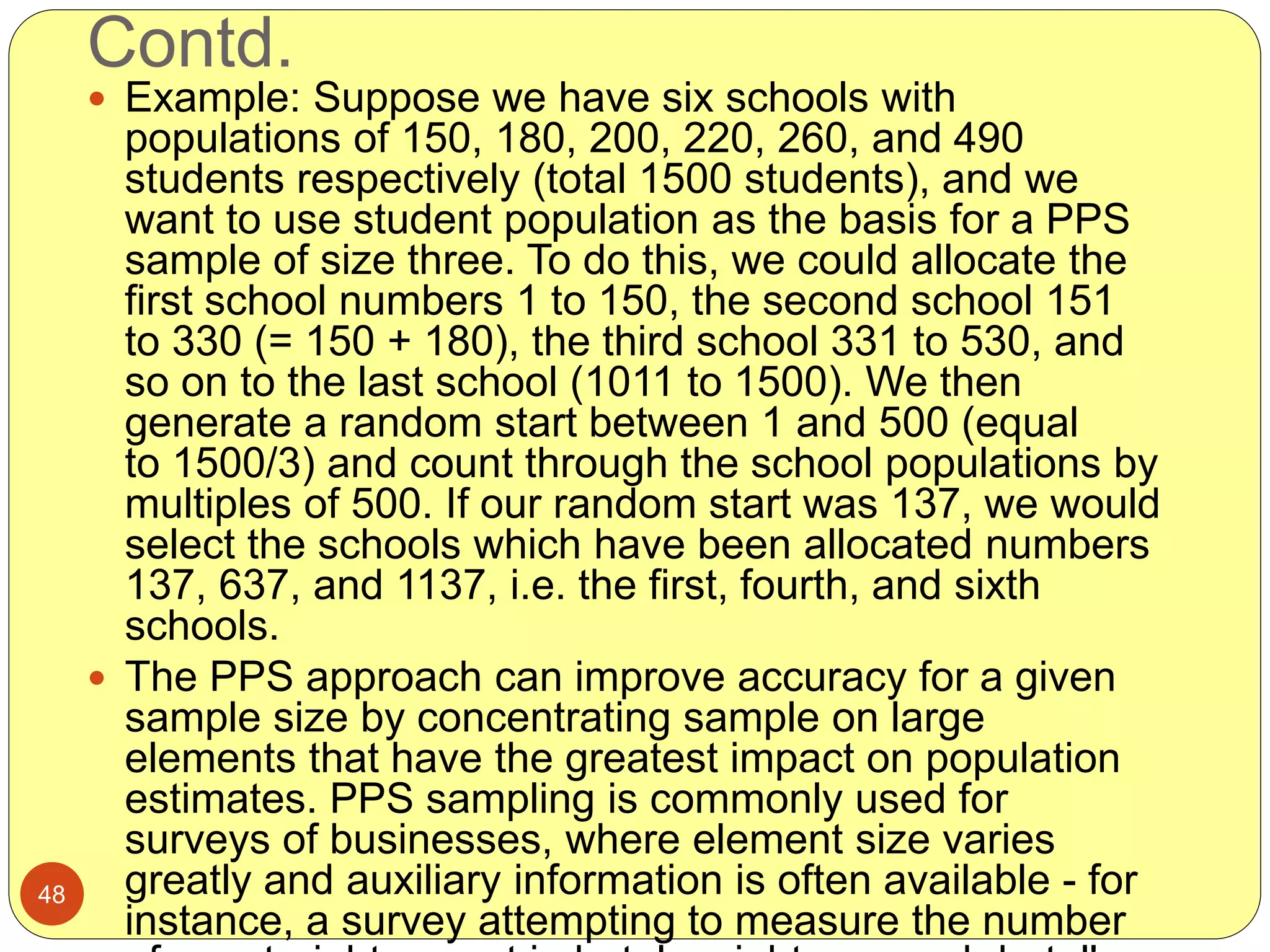 Contd.
48
 Example: Suppose we have six schools with
populations of 150, 180, 200, 220, 260, and 490
students respectively (total 1500 students), and we
want to use student population as the basis for a PPS
sample of size three. To do this, we could allocate the
first school numbers 1 to 150, the second school 151
to 330 (= 150 + 180), the third school 331 to 530, and
so on to the last school (1011 to 1500). We then
generate a random start between 1 and 500 (equal
to 1500/3) and count through the school populations by
multiples of 500. If our random start was 137, we would
select the schools which have been allocated numbers
137, 637, and 1137, i.e. the first, fourth, and sixth
schools.
 The PPS approach can improve accuracy for a given
sample size by concentrating sample on large
elements that have the greatest impact on population
estimates. PPS sampling is commonly used for
surveys of businesses, where element size varies
greatly and auxiliary information is often available - for
instance, a survey attempting to measure the number
 
