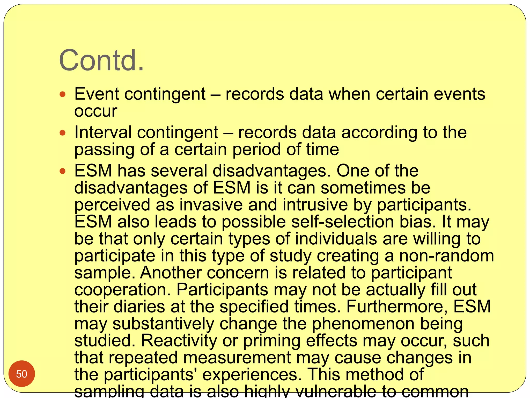 Contd.
50
 Event contingent – records data when certain events
occur
 Interval contingent – records data according to the
passing of a certain period of time
 ESM has several disadvantages. One of the
disadvantages of ESM is it can sometimes be
perceived as invasive and intrusive by participants.
ESM also leads to possible self-selection bias. It may
be that only certain types of individuals are willing to
participate in this type of study creating a non-random
sample. Another concern is related to participant
cooperation. Participants may not be actually fill out
their diaries at the specified times. Furthermore, ESM
may substantively change the phenomenon being
studied. Reactivity or priming effects may occur, such
that repeated measurement may cause changes in
the participants' experiences. This method of
sampling data is also highly vulnerable to common
 