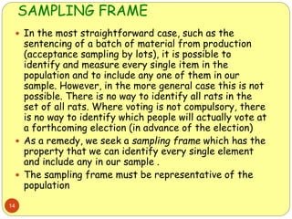 SAMPLING FRAME
14
 In the most straightforward case, such as the
sentencing of a batch of material from production
(acceptance sampling by lots), it is possible to
identify and measure every single item in the
population and to include any one of them in our
sample. However, in the more general case this is not
possible. There is no way to identify all rats in the
set of all rats. Where voting is not compulsory, there
is no way to identify which people will actually vote at
a forthcoming election (in advance of the election)
 As a remedy, we seek a sampling frame which has the
property that we can identify every single element
and include any in our sample .
 The sampling frame must be representative of the
population
 