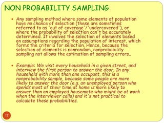 NON PROBABILITY SAMPLING
17
 Any sampling method where some elements of population
have no chance of selection (these are sometimes
referred to as 'out of coverage'/'undercovered'), or
where the probability of selection can't be accurately
determined. It involves the selection of elements based
on assumptions regarding the population of interest, which
forms the criteria for selection. Hence, because the
selection of elements is nonrandom, nonprobability
sampling not allows the estimation of sampling errors..
 Example: We visit every household in a given street, and
interview the first person to answer the door. In any
household with more than one occupant, this is a
nonprobability sample, because some people are more
likely to answer the door (e.g. an unemployed person who
spends most of their time at home is more likely to
answer than an employed housemate who might be at work
when the interviewer calls) and it's not practical to
calculate these probabilities.
 