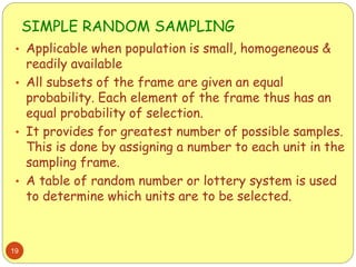 SIMPLE RANDOM SAMPLING
19
• Applicable when population is small, homogeneous &
readily available
• All subsets of the frame are given an equal
probability. Each element of the frame thus has an
equal probability of selection.
• It provides for greatest number of possible samples.
This is done by assigning a number to each unit in the
sampling frame.
• A table of random number or lottery system is used
to determine which units are to be selected.
 