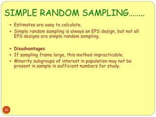 SIMPLE RANDOM SAMPLING……..
20
 Estimates are easy to calculate.
 Simple random sampling is always an EPS design, but not all
EPS designs are simple random sampling.
 Disadvantages
 If sampling frame large, this method impracticable.
 Minority subgroups of interest in population may not be
present in sample in sufficient numbers for study.
 