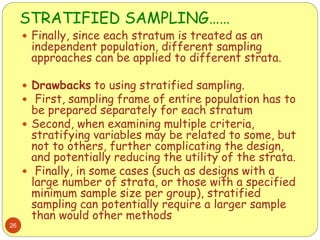 STRATIFIED SAMPLING……
26
 Finally, since each stratum is treated as an
independent population, different sampling
approaches can be applied to different strata.
 Drawbacks to using stratified sampling.
 First, sampling frame of entire population has to
be prepared separately for each stratum
 Second, when examining multiple criteria,
stratifying variables may be related to some, but
not to others, further complicating the design,
and potentially reducing the utility of the strata.
 Finally, in some cases (such as designs with a
large number of strata, or those with a specified
minimum sample size per group), stratified
sampling can potentially require a larger sample
than would other methods
 