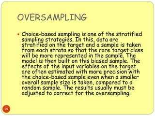 OVERSAMPLING
29
 Choice-based sampling is one of the stratified
sampling strategies. In this, data are
stratified on the target and a sample is taken
from each strata so that the rare target class
will be more represented in the sample. The
model is then built on this biased sample. The
effects of the input variables on the target
are often estimated with more precision with
the choice-based sample even when a smaller
overall sample size is taken, compared to a
random sample. The results usually must be
adjusted to correct for the oversampling.
 