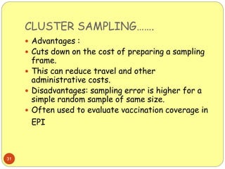 CLUSTER SAMPLING…….
31
 Advantages :
 Cuts down on the cost of preparing a sampling
frame.
 This can reduce travel and other
administrative costs.
 Disadvantages: sampling error is higher for a
simple random sample of same size.
 Often used to evaluate vaccination coverage in
EPI
 