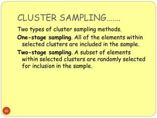 CLUSTER SAMPLING…….
33
Two types of cluster sampling methods.
One-stage sampling. All of the elements within
selected clusters are included in the sample.
Two-stage sampling. A subset of elements
within selected clusters are randomly selected
for inclusion in the sample.
 