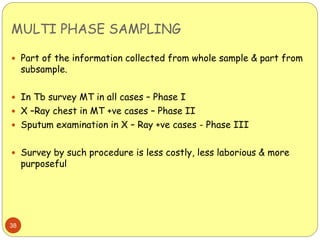 MULTI PHASE SAMPLING
38
 Part of the information collected from whole sample & part from
subsample.
 In Tb survey MT in all cases – Phase I
 X –Ray chest in MT +ve cases – Phase II
 Sputum examination in X – Ray +ve cases - Phase III
 Survey by such procedure is less costly, less laborious & more
purposeful
 