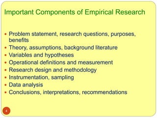 Important Components of Empirical Research
4
 Problem statement, research questions, purposes,
benefits
 Theory, assumptions, background literature
 Variables and hypotheses
 Operational definitions and measurement
 Research design and methodology
 Instrumentation, sampling
 Data analysis
 Conclusions, interpretations, recommendations
 