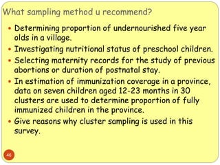 What sampling method u recommend?
46
 Determining proportion of undernourished five year
olds in a village.
 Investigating nutritional status of preschool children.
 Selecting maternity records for the study of previous
abortions or duration of postnatal stay.
 In estimation of immunization coverage in a province,
data on seven children aged 12-23 months in 30
clusters are used to determine proportion of fully
immunized children in the province.
 Give reasons why cluster sampling is used in this
survey.
 