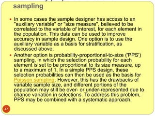 sampling
47
 In some cases the sample designer has access to an
"auxiliary variable" or "size measure", believed to be
correlated to the variable of interest, for each element in
the population. This data can be used to improve
accuracy in sample design. One option is to use the
auxiliary variable as a basis for stratification, as
discussed above.
 Another option is probability-proportional-to-size ('PPS')
sampling, in which the selection probability for each
element is set to be proportional to its size measure, up
to a maximum of 1. In a simple PPS design, these
selection probabilities can then be used as the basis for
Poisson sampling. However, this has the drawbacks of
variable sample size, and different portions of the
population may still be over- or under-represented due to
chance variation in selections. To address this problem,
PPS may be combined with a systematic approach.
 