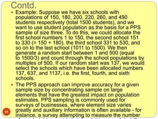 Contd.
48
 Example: Suppose we have six schools with
populations of 150, 180, 200, 220, 260, and 490
students respectively (total 1500 students), and we
want to use student population as the basis for a PPS
sample of size three. To do this, we could allocate the
first school numbers 1 to 150, the second school 151
to 330 (= 150 + 180), the third school 331 to 530, and
so on to the last school (1011 to 1500). We then
generate a random start between 1 and 500 (equal
to 1500/3) and count through the school populations by
multiples of 500. If our random start was 137, we would
select the schools which have been allocated numbers
137, 637, and 1137, i.e. the first, fourth, and sixth
schools.
 The PPS approach can improve accuracy for a given
sample size by concentrating sample on large
elements that have the greatest impact on population
estimates. PPS sampling is commonly used for
surveys of businesses, where element size varies
greatly and auxiliary information is often available - for
instance, a survey attempting to measure the number
 