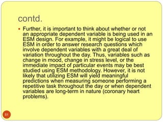 contd.
51
 Further, it is important to think about whether or not
an appropriate dependent variable is being used in an
ESM design. For example, it might be logical to use
ESM in order to answer research questions which
involve dependent variables with a great deal of
variation throughout the day. Thus, variables such as
change in mood, change in stress level, or the
immediate impact of particular events may be best
studied using ESM methodology. However, it is not
likely that utilizing ESM will yield meaningful
predictions when measuring someone performing a
repetitive task throughout the day or when dependent
variables are long-term in nature (coronary heart
problems).
 