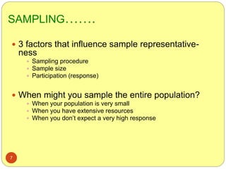 SAMPLING…….
7
 3 factors that influence sample representative-
ness
 Sampling procedure
 Sample size
 Participation (response)
 When might you sample the entire population?
 When your population is very small
 When you have extensive resources
 When you don’t expect a very high response
 