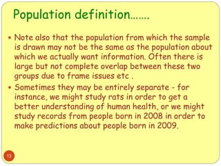 Population definition…….
13
 Note also that the population from which the sample
is drawn may not be the same as the population about
which we actually want information. Often there is
large but not complete overlap between these two
groups due to frame issues etc .
 Sometimes they may be entirely separate - for
instance, we might study rats in order to get a
better understanding of human health, or we might
study records from people born in 2008 in order to
make predictions about people born in 2009.
 