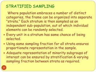 STRATIFIED SAMPLING
25
Where population embraces a number of distinct
categories, the frame can be organized into separate
"strata." Each stratum is then sampled as an
independent sub-population, out of which individual
elements can be randomly selected.
 Every unit in a stratum has same chance of being
selected.
 Using same sampling fraction for all strata ensures
proportionate representation in the sample.
 Adequate representation of minority subgroups of
interest can be ensured by stratification & varying
sampling fraction between strata as required.
 