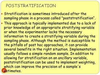 POSTSTRATIFICATION
28
 Stratification is sometimes introduced after the
sampling phase in a process called "poststratification“.
 This approach is typically implemented due to a lack of
prior knowledge of an appropriate stratifying variable
or when the experimenter lacks the necessary
information to create a stratifying variable during the
sampling phase. Although the method is susceptible to
the pitfalls of post hoc approaches, it can provide
several benefits in the right situation. Implementation
usually follows a simple random sample. In addition to
allowing for stratification on an ancillary variable,
poststratification can be used to implement weighting,
which can improve the precision of a sample's
estimates.
 