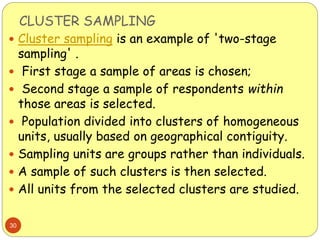 CLUSTER SAMPLING
30
 Cluster sampling is an example of 'two-stage
sampling' .
 First stage a sample of areas is chosen;
 Second stage a sample of respondents within
those areas is selected.
 Population divided into clusters of homogeneous
units, usually based on geographical contiguity.
 Sampling units are groups rather than individuals.
 A sample of such clusters is then selected.
 All units from the selected clusters are studied.
 