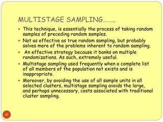 MULTISTAGE SAMPLING……..
37
 This technique, is essentially the process of taking random
samples of preceding random samples.
 Not as effective as true random sampling, but probably
solves more of the problems inherent to random sampling.
 An effective strategy because it banks on multiple
randomizations. As such, extremely useful.
 Multistage sampling used frequently when a complete list
of all members of the population not exists and is
inappropriate.
 Moreover, by avoiding the use of all sample units in all
selected clusters, multistage sampling avoids the large,
and perhaps unnecessary, costs associated with traditional
cluster sampling.
 