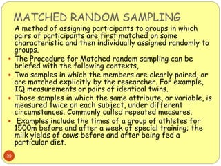 MATCHED RANDOM SAMPLING
39
A method of assigning participants to groups in which
pairs of participants are first matched on some
characteristic and then individually assigned randomly to
groups.
 The Procedure for Matched random sampling can be
briefed with the following contexts,
 Two samples in which the members are clearly paired, or
are matched explicitly by the researcher. For example,
IQ measurements or pairs of identical twins.
 Those samples in which the same attribute, or variable, is
measured twice on each subject, under different
circumstances. Commonly called repeated measures.
 Examples include the times of a group of athletes for
1500m before and after a week of special training; the
milk yields of cows before and after being fed a
particular diet.
 