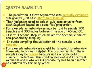 QUOTA SAMPLING
40
 The population is first segmented into mutually exclusive
sub-groups, just as in stratified sampling.
 Then judgment used to select subjects or units from
each segment based on a specified proportion.
 For example, an interviewer may be told to sample 200
females and 300 males between the age of 45 and 60.
 It is this second step which makes the technique one of
non-probability sampling.
 In quota sampling the selection of the sample is non-
random.
 For example interviewers might be tempted to interview
those who look most helpful. The problem is that these
samples may be biased because not everyone gets a
chance of selection. This random element is its greatest
weakness and quota versus probability has been a matter
of controversy for many years
 