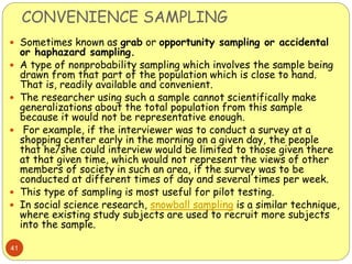 CONVENIENCE SAMPLING
41
 Sometimes known as grab or opportunity sampling or accidental
or haphazard sampling.
 A type of nonprobability sampling which involves the sample being
drawn from that part of the population which is close to hand.
That is, readily available and convenient.
 The researcher using such a sample cannot scientifically make
generalizations about the total population from this sample
because it would not be representative enough.
 For example, if the interviewer was to conduct a survey at a
shopping center early in the morning on a given day, the people
that he/she could interview would be limited to those given there
at that given time, which would not represent the views of other
members of society in such an area, if the survey was to be
conducted at different times of day and several times per week.
 This type of sampling is most useful for pilot testing.
 In social science research, snowball sampling is a similar technique,
where existing study subjects are used to recruit more subjects
into the sample.
 