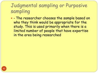 Judgmental sampling or Purposive
sampling
43
 - The researcher chooses the sample based on
who they think would be appropriate for the
study. This is used primarily when there is a
limited number of people that have expertise
in the area being researched
 